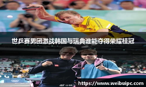 世乒赛男团激战韩国与瑞典谁能夺得荣耀桂冠